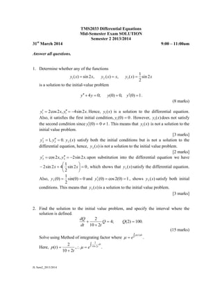 JL Sem2_2013/2014
TMS2033 Differential Equations
Mid-Semester Exam SOLUTION
Semester 2 2013/2014
31st
March 2014 9:00 – 11:00am
Answer all questions.
1. Determine whether any of the functions
1 2 3
1
( ) sin 2 , ( ) , ( ) sin 2
2
y x x y x x y x x  
is a solution to the initial-value problem
4 0; (0) 0, (0) 1y y y y     .
(8 marks)
.2sin4,2cos2 11 xyxy  Hence, )(1 xy is a solution to the differential equation.
Also, it satisfies the first initial condition, 0)0(1 y . However, )(1 xy does not satisfy
the second condition since 10)0(1 y . This means that )(1 xy is not a solution to the
initial value problem.
[3 marks]
.0,1 22  yy )(2 xy satisfy both the initial conditions but is not a solution to the
differential equation, hence, )(2 xy is not a solution to the initial value problem.
[2 marks]
.2sin2,2cos 33 xyxy  upon substitution into the differential equation we have
02sin
2
1
42sin2 





 xx , which shows that )(3 xy satisfy the differential equation.
Also, 0)0sin(
2
1
)0(3 y and 1)0(2cos)0(3 y , shows )(3 xy satisfy both initial
conditions. This means that )(3 xy is a solution to the initial value problem.
[3 marks]
2. Find the solution to the initial value problem, and specify the interval where the
solution is defined.
.100)2(;4
210
2


 QQ
tdt
dQ
(15 marks)
Solve using Method of integrating factor where 
dttp
e
)(
 .
Here, .,
210
2
)( 210
2



 
dt
t
e
t
tp 
 