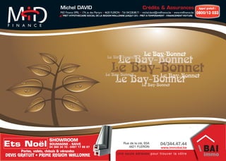 Michel DAVID                                                              Crédits & Assurances                              Appel gratuit :
                               MiD Finance SPRL • 174, av. des Martyrs • 4620 FLERON • Tél: 04/228.80.71 • michel.david@midﬁnance.be • www.midﬁnance.be   0800/13 033
                                 PRET HYPOTHECAIRE SOCIAL DE LA REGION WALLONNE JUSQU’125% - PRET A TEMPERAMENT - FINANCEMENT VOITURE




                                                                                                          Le Bay-Bonnet
                                                                                   Le Bay-Bonnet
                                                                         Le Bay-Bonnet


                                                                            Le Bay-Bonnet
                                                                       Le Bay-Bonnet
                                                                                   Le Bay-Bonnet
                                                                                Le Bay-Bonnet
                                                                                     Le Bay-Bonnet




                        SHOWROOM
Ets Noël                SOUMAGNE - SAIVE
                        04 369 34 70 - 0497 17 86 87
                                                                                       Rue de la clé, 65A
                                                                                          4621 FLERON
                                                                                                                         04/344.47.44
                                                                                                                         www.immobai.be
      Portes, volets, châssis & vérandas
                                                                                 Un e s eu l e ad res s e p ou r trou v er l a v ôtre
DEVIS GRATUIT • PRIME REGION WALLONNE
 