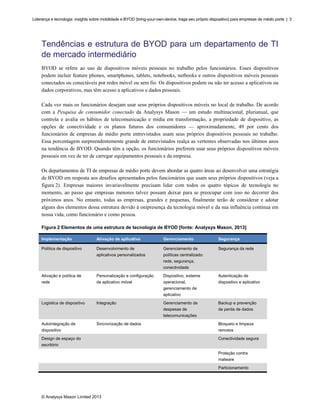 Liderança e tecnologia: insights sobre mobilidade e BYOD (bring-your-own-device, traga seu próprio dispositivo) para empresas de médio porte | 3

Tendências e estrutura de BYOD para um departamento de TI
de mercado intermediário
BYOD se refere ao uso de dispositivos móveis pessoais no trabalho pelos funcionários. Esses dispositivos
podem incluir feature phones, smartphones, tablets, notebooks, netbooks e outros dispositivos móveis pessoais
conectados ou conectáveis por redes móvel ou sem fio. Os dispositivos podem ou não ter acesso a aplicativos ou
dados corporativos, mas têm acesso a aplicativos e dados pessoais.
Cada vez mais os funcionários desejam usar seus próprios dispositivos móveis no local de trabalho. De acordo
com a Pesquisa de consumidor conectado da Analysys Mason — um estudo multinacional, plurianual, que
controla e avalia os hábitos de telecomunicação e mídia em transformação, a propriedade de dispositivo, as
opções de conectividade e os planos futuros dos consumidores — aproximadamente, 49 por cento dos
funcionários de empresas de médio porte entrevistados usam seus próprios dispositivos pessoais no trabalho.
Essa porcentagem surpreendentemente grande de entrevistados realça as vertentes observadas nos últimos anos
na tendência de BYOD. Quando têm a opção, os funcionários preferem usar seus próprios dispositivos móveis
pessoais em vez de ter de carregar equipamentos pessoais e da empresa.
Os departamentos de TI de empresas de médio porte devem abordar as quatro áreas ao desenvolver uma estratégia
de BYOD em resposta aos desafios apresentados pelos funcionários que usam seus próprios dispositivos (veja a
figura 2). Empresas maiores invariavelmente precisam lidar com todos os quatro tópicos de tecnologia no
momento, ao passo que empresas menores talvez possam deixar para se preocupar com isso no decorrer dos
próximos anos. No entanto, todas as empresas, grandes e pequenas, finalmente terão de considerar e adotar
alguns dos elementos dessa estrutura devido à onipresença da tecnologia móvel e da sua influência contínua em
nossa vida, como funcionário e como pessoa.
Figura 2 Elementos de uma estrutura de tecnologia de BYOD [fonte: Analysys Mason, 2013]
Implementação

Ativação de aplicativo

Gerenciamento

Segurança

Política de dispositivo

Desenvolvimento de

Gerenciamento de

Segurança da rede

aplicativos personalizados

políticas centralizado:
rede, segurança,
conectividade

Ativação e política de

Personalização e configuração

Dispositivo, sistema

Autenticação de

rede

de aplicativo móvel

operacional,

dispositivo e aplicativo

gerenciamento de
aplicativo
Logística de dispositivo

Integração

Gerenciamento de

Backup e prevenção

despesas de

de perda de dados

telecomunicações
Autointegração de

Sincronização de dados

Bloqueio e limpeza

dispositivo

remotos

Design de espaço do

Conectividade segura

escritório
Proteção contra
malware
Particionamento

© Analysys Mason Limited 2013

 