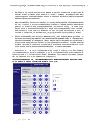 Liderança e tecnologia: insights sobre mobilidade e BYOD (bring-your-own-device, traga seu próprio dispositivo) para empresas de médio porte | 5

•

Escritório: os funcionários usam dispositivos pessoais no escritório para aumentar a produtividade do
trabalho, oferecer um melhor suporte ao cliente e estimular a inovação. Os funcionários usam esses
dispositivos pessoais nas suas escrivaninhas, nas salas de conferência, nos chãos-de-fábrica e nos ambientes
colaborativos com outros funcionários.

•

Casa: os funcionários frequentemente trabalham ou executam tarefas específicas relacionadas ao trabalho
em casa. Além disso, os funcionários frequentemente trabalham em casa para estender o dia de trabalho
enquanto dão atenção aos seus compromissos pessoais. Esse espaço de trabalho é, de muitos modos,
bastante similar ao espaço de trabalho do escritório, porque o ambiente do funcionário é mais controlado e
está limitado pelo escopo geográfico. No entanto, ele difere em termos das expectativas de rede e da
qualidade da conectividade, que têm métricas de QoS (quality-of-service, qualidade de serviço) variáveis.

•

Remoto: os funcionários usam dispositivos pessoais enquanto viajam entre dois pontos geográficos. Eles
têm menos controle sobre as características do espaço de trabalho nessas circunstâncias e, frequentemente,
trabalham com qualidade de rede altamente variável. Também há preocupações exclusivas relacionadas à
segurança nesse espaço de trabalho, incluindo risco elevado de roubo do dispositivo e acesso não autorizado
de dados. Esse espaço de trabalho pode incluir o tempo do deslocamento para o trabalho por carro, trem ou
ônibus, trabalho em avião, trabalhar durante uma caminhada e diversas outras atividades.

Os departamentos de TI e as outras áreas funcionais de uma empresa de médio porte têm várias obrigações
principais ao considerar a adoção de uma política de BYOD e de colaboração móvel nestes três espaços de
trabalho (em casa, no escritório e remoto). A figura 3 ilustra alguns fatores que uma empresa deve considerar
para uma implantação de BYOD em três espaços de trabalho móveis.
Figura 3 Principais fatores que a TI e outras áreas funcionais devem considerar para implantar o BYOD
em três espaços de trabalho móveis [fonte: Analysys Mason, 2013]

© Analysys Mason Limited 2013

 