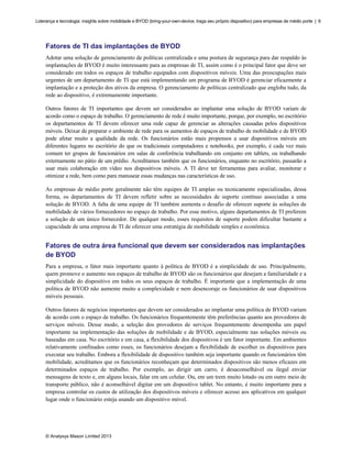 Liderança e tecnologia: insights sobre mobilidade e BYOD (bring-your-own-device, traga seu próprio dispositivo) para empresas de médio porte | 6

Fatores de TI das implantações de BYOD
Adotar uma solução de gerenciamento de políticas centralizada e uma postura de segurança para dar respaldo às
implantações de BYOD é muito interessante para as empresas de TI, assim como é o principal fator que deve ser
considerado em todos os espaços de trabalho equipados com dispositivos móveis. Uma das preocupações mais
urgentes de um departamento de TI que está implementando um programa de BYOD é gerenciar eficazmente a
implantação e a proteção dos ativos da empresa. O gerenciamento de políticas centralizado que engloba tudo, da
rede ao dispositivo, é extremamemte importante.
Outros fatores de TI importantes que devem ser considerados ao implantar uma solução de BYOD variam de
acordo como o espaço de trabalho. O gerenciamento de rede é muito importante, porque, por exemplo, no escritório
os departamentos de TI devem oferecer uma rede capaz de gerenciar as alterações causadas pelos dispositivos
móveis. Deixar de preparar o ambiente de rede para os aumentos de espaços de trabalho de mobilidade e de BYOD
pode afetar muito a qualidade da rede. Os funcionários estão mais propensos a usar dispositivos móveis em
diferentes lugares no escritório do que os tradicionais computadores e notebooks, por exemplo, é cada vez mais
comum ter grupos de funcionários em salas de conferência trabalhando em conjunto em tablets, ou trabalhando
externamente no pátio de um prédio. Acreditamos também que os funcionários, enquanto no escritório, passarão a
usar mais colaboração em vídeo nos dispositivos móveis. A TI deve ter ferramentas para avaliar, monitorar e
otimizar a rede, bem como para manusear essas mudanças nas características de uso.
As empresas de médio porte geralmente não têm equipes de TI amplas ou tecnicamente especializadas, dessa
forma, os departamentos de TI devem refletir sobre as necessidades de suporte contínuo associadas a uma
solução de BYOD. A falta de uma equipe de TI também aumenta o desafio de oferecer suporte às soluções de
mobilidade de vários fornecedores no espaço de trabalho. Por esse motivo, alguns departamentos de TI preferem
a solução de um único fornecedor. De qualquer modo, esses requisitos de suporte podem dificultar bastante a
capacidade de uma empresa de TI de oferecer uma estratégia de mobilidade simples e econômica.

Fatores de outra área funcional que devem ser considerados nas implantações
de BYOD
Para a empresa, o fator mais importante quanto à política de BYOD é a simplicidade de uso. Principalmente,
quem promove o aumento nos espaços de trabalho de BYOD são os funcionários que desejam a familiaridade e a
simplicidade do dispositivo em todos os seus espaços de trabalho. É importante que a implementação de uma
política de BYOD não aumente muito a complexidade e nem desencoraje os funcionários de usar dispositivos
móveis pessoais.
Outros fatores de negócios importantes que devem ser considerados ao implantar uma política de BYOD variam
de acordo com o espaço de trabalho. Os funcionários frequentemente têm preferências quanto aos provedores de
serviços móveis. Desse modo, a seleção dos provedores de serviços frequentemente desempenha um papel
importante na implementação das soluções de mobilidade e de BYOD, especialmente nas soluções móveis ou
baseadas em casa. No escritório e em casa, a flexibilidade dos dispositivos é um fator importante. Em ambientes
relativamente confinados como esses, os funcionários desejam a flexibilidade de escolher os dispositivos para
executar seu trabalho. Embora a flexibilidade de dispositivo também seja importante quando os funcionários têm
mobilidade, acreditamos que os funcionários reconheçam que determinados dispositivos são menos eficazes em
determinados espaços de trabalho. Por exemplo, ao dirigir um carro, é desaconselhável ou ilegal enviar
mensagens de texto e, em alguns locais, falar em um celular. Ou, em um trem muito lotado ou em outro meio de
transporte público, não é aconselhável digitar em um dispositivo tablet. No entanto, é muito importante para a
empresa controlar os custos de utilização dos dispositivos móveis e oferecer acesso aos aplicativos em qualquer
lugar onde o funcionário esteja usando um dispositivo móvel.

© Analysys Mason Limited 2013

 