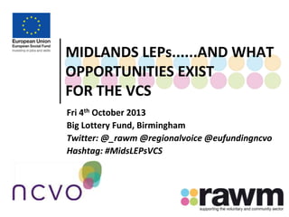 MIDLANDS LEPs......AND WHAT
OPPORTUNITIES EXIST
FOR THE VCS
Fri 4th October 2013
Big Lottery Fund, Birmingham
Twitter: @_rawm @regionalvoice @eufundingncvo
Hashtag: #MidsLEPsVCS

 