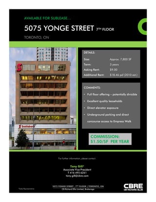 5000 yonge street • toronto • ontario

2nd Floor - Floor Plan



                                             17,507 rsf




                                                                                        7,049 rsf




                                               Raised Floor Computer Room
                                                    (not included) 11,823 rsf




8th Floor - Floor Plan



                          2,915 rsf                                       6,924 rsf




                   8,316 rsf



                                                                   8,941 rsf




    View Virtual tour: http://www.obeo.com/542610
              sunnY wiles, siOR              PATRiCK COwie                                this document/email has been prepared by Colliers international for
                                                                                          advertising and general information only. Colliers international makes
              Associate Vice President       Vice President                               no guarantees, representations or warranties of any kind, expressed or
                                                                                          implied, regarding the information including, but not limited to, warranties
              Sales Representative           Sales Representative                         of content, accuracy and reliability. any interested party should undertake
                                                                                          their own inquiries as to the accuracy of the information.
              416.643.3772                   416.791.7223                                 Colliers international excludes unequivocally all inferred or implied terms,
              sunny.wiles@colliers.com       patrick.cowie@colliers.com                   conditions and warranties arising out of this document and excludes all
                                                                                          liability for loss and damages arising there from. Colliers international is
                                                                                          a worldwide affiliation of independently owned and operated companies.
 Colliers International | 245 Yorkland Boulevard, Suite 200, Toronto, Ontario M2J 4W9     this publication is the copyrighted property of Colliers international and/or
                                                                                          its licensor(s). Colliers Macaulay nicolls (ontario) inc., Brokerage © 2009.
                          phone: 416.492.2000 fax: 416.492.0100                           all rights reserved.
 