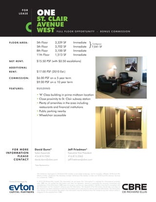 ONE
               FOR
             LEASE

                            ST. CLAIR
                            AVENUE
                            WEST                          F U L L F LO O R O P P O R T U N I T Y                       -    BONUS COMMISSION



  F LO O R / A R E A :     5th Floor
                           5th Floor
                                                       3,339
                                                       3,702
                                                                    SF
                                                                    SF
                                                                                   Immediate
                                                                                   Immediate               }    Contiguous
                                                                                                               7,041 SF
                           8th Floor                   3,100        SF             Immediate
                           11th Floor                  1,513        SF             Immediate

  N E T R E N T:           $15.50 PSF (with $0.50 escalations)

  ADDITIONAL
  R E N T:                 $17.00 PSF (2010 Est.)

  COMMISSION:              $6.00 PSF on a 5 year term
                           $9.00 PSF on a 10 year term

  F E AT U R E S :         BUILDING

                           • “A” Class building in prime midtown location
                           • Close proximity to St. Clair subway station
                           • Plenty of amenities in the area including
                             restaurants and financial institutions
                           • Public parking nearby
                           • Wheelchair accessible




      FOR MORE           David Dunn*                                       Jeff Friedman*
I N F O R M AT I O N     Sales Associate                                   Executive Vice President
           PLEASE        416.874.7260                                      416.815.2363
       C O N TA C T      david.dunn@cbre.com                               jeff.friedman@cbre.com

                         *Sales Representative




                            This disclaimer shall apply to CB Richard Ellis Limited, a real estate brokerage, and its Canadian affiliates, CB Richard Ellis
                            Alberta Limited, CB Richard Ellis Manitoba Limited, CB Richard Ellis Québec Limitée and CB Richard Ellis Advisory Services
                            Inc. (collectively “CBRE”).

  Owned & Managed By:       © 2010 CB Richard Ellis Limited. The information set out herein (the “Information”) is intended for informational purposes
                            only. CBRE has not verified the Information and does not represent, warrant or guarantee the accuracy, correctness and
                            completeness of the Information. CBRE does not accept or assume any responsibility or liability of any kind in connection with
                            the Information and the recipient’s reliance upon the Information. The recipient of the Information should take such steps as
                            the recipient may deem necessary to verify the Information prior to placing any reliance upon the Information. The Information
                            may change and any property described in the Information may be withdrawn from the market at any time without notice or
                            obligation to the recipient from CBRE.
 