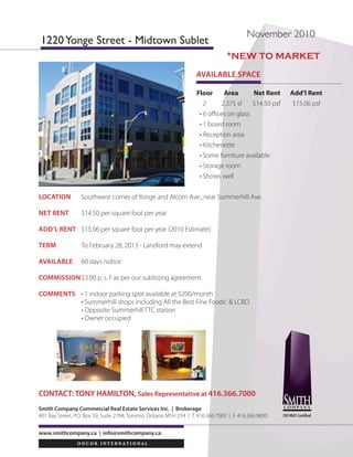 4576
                                  YONGE
                                  STREET                             TORONTO, ON
                                                                                                                                                                                                                                                                                                     FOR LEASE

SUITE 301: 2,795 SF

PROPOSED SPACE PLAN




                                                                                                                                                                                                                                     SELLING COMMISSIONS:
                                                                                                                                                                                                                                         $5.00 psf – 5 Year Lease Term
                                                                                                                                                                                                                                   $8.00 psf – 10 Year Lease Term
                                                                                                                                                                                                                                              Subject to our MLS Listing Agreement
           FOR MORE                David Chiarello*
       INFORMATION                 Senior Sales Associate
                 PLEASE            416.495.6220
            CONTACT                david.chiarello@cbre.com

          *Sales Representative    CB Richard Ellis | 2001 Sheppard Avenue East | Suite 300 | Toronto, ON M2J 4Z8 | www.cbre.ca
                                   This disclaimer shall apply to CB Richard Ellis Limited, a real estate brokerage, and its Canadian affiliates, CB Richard Ellis Alberta Limited, CB Richard Ellis Manitoba Limited, CB Richard Ellis Québec Limitée and CB Richard Ellis Advisory Services Inc.
                                   (collectively “CBRE”).
                                   © 2010 CB Richard Ellis Limited. The information set out herein (the “Information”) is intended for informational purposes only. CBRE has not verified the Information and does not represent, warrant or guarantee the accuracy, correctness and
                                   completeness of the Information. CBRE does not accept or assume any responsibility or liability of any kind in connection with the Information and the recipient’s reliance upon the Information. The recipient of the Information should take such steps
                                   as the recipient may deem necessary to verify the Information prior to placing any reliance upon the Information. The Information may change and any property described in the Information may be withdrawn from the market at any time without
                                   notice or obligation to the recipient from CBRE.
 