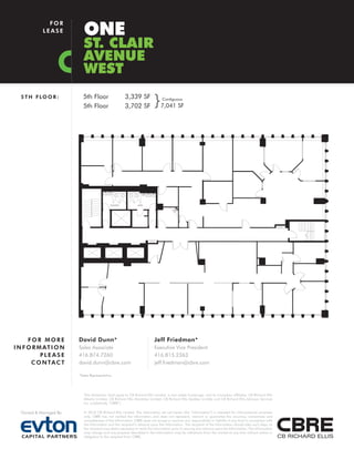 ONE
              FOR
            LEASE

                           ST. CLAIR
                           AVENUE
                           WEST
  5 T H F LO O R :        5th Floor
                          5th Floor
                                                      3,339 SF
                                                      3,702 SF           }     Contiguous
                                                                              7,041 SF




      FOR MORE          David Dunn*                                       Jeff Friedman*
I N F O R M AT I O N    Sales Associate                                   Executive Vice President
           PLEASE       416.874.7260                                      416.815.2363
       C O N TA C T     david.dunn@cbre.com                               jeff.friedman@cbre.com

                        *Sales Representative




                           This disclaimer shall apply to CB Richard Ellis Limited, a real estate brokerage, and its Canadian affiliates, CB Richard Ellis
                           Alberta Limited, CB Richard Ellis Manitoba Limited, CB Richard Ellis Québec Limitée and CB Richard Ellis Advisory Services
                           Inc. (collectively “CBRE”).

  Owned & Managed By:      © 2010 CB Richard Ellis Limited. The information set out herein (the “Information”) is intended for informational purposes
                           only. CBRE has not verified the Information and does not represent, warrant or guarantee the accuracy, correctness and
                           completeness of the Information. CBRE does not accept or assume any responsibility or liability of any kind in connection with
                           the Information and the recipient’s reliance upon the Information. The recipient of the Information should take such steps as
                           the recipient may deem necessary to verify the Information prior to placing any reliance upon the Information. The Information
                           may change and any property described in the Information may be withdrawn from the market at any time without notice or
                           obligation to the recipient from CBRE.
 