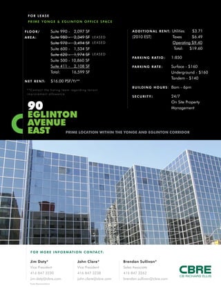 FOR LEAsE                                       F LO O R / A R E A :   Suite 608
                                                                                       Suite 609
                                                                                                    - 638
                                                                                                    - 639
                                                                                                             SF
                                                                                                             SF   LEASED
                                                                                       Suite 501    - 470    SF   LEASED
                                                                                       Suite 504   - 1,615   SF   LEASED
                                                                                       Suite 304   - 2,012   SF   LEASED
                                                                                       Total:          638   SF

                                                                 N E T R E N T:        $12.00 psf

                                                                 ADDITIONAL            $14.30 Operating Costs/Hydro
                                                                 RENT (2010 Est):       $6.94 Taxes
                                                                                       $21.24 Total

              1                                                  COMMENTs:             - Renovated front entrance,

              St. Clair                                                                  elevators and lobby
                                                                                       - Direct elevator access to
              avenue                                                                     subway and retail concourse

              eaSt                                                                     - On-site property management
                                                                                       - After hours security




                                high quality OFFiCE SPaCE FOR lEaSE



F O R M O R E I N F O R M AT I O N C O N TA C T:

Jim Doty*                        Brendan sullivan*
Vice President                   Sales Associate
416 847 3230                     416 847 3262
jim.doty@cbre.com                brendan.sullivan@cbre.com
*Sales Representative

CB Richard Ellis | 145 King Street West | Suite 600 | Toronto, Ontario | www.cbre.ca
 
