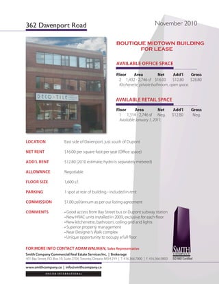 362 Davenport Road                                                                         November 2010


                                                                Boutique Midtown Building
                                                                       FoR leASe

                                                                AVAILABLE OFFICE SPACE

                                                                Floor     Area            Net      Add’l     Gross
                                                                  2 1,432 - 2,746 sf $16.00       $12.80     $28.80
                                                                  Kitchenette, private bathroom, open space.


                                                                AVAILABLE RETAIL SPACE
                                                                Floor       Area          Net            Add’l          Gross
                                                                  1 1,314 - 2,746 sf Neg.               $12.80           Neg.
                                                                  Available January 1, 2011.




LOCATION                   East side of Davenport, just south of Dupont

NET RENT                   $16.00 per square foot per year (Office space)

ADD’L RENT                 $12.80 (2010 estimate; hydro is separately metered)

ALLOWANCE                  Negotiable

FLOOR SIZE                 1,600 s.f.

PARKING                    1 spot at rear of building - included in rent

COMMISSION                 $1.00 psf/annum as per our listing agreement

COMMENTS                   • Good access from Bay Street bus or Dupont subway station
                           • New HVAC units installed in 2009, exclusive for each floor
                           • New kitchenette, bathroom, ceiling grid and lights
                           • Superior property management
                           • Near Designer’s Walk complex
                           • Unique opportunity to occupy a full floor

FOR MORE INFO CONTACT ADAM WALMAN, Sales Representative
Smith Company Commercial Real Estate Services Inc. | Brokerage
401 Bay Street, P.O. Box 59, Suite 2704, Toronto, Ontario M5H 2Y4 | T. 416.366.7000 | F. 416.366.9800   ISO 9001 Certified

www.smithcompany.ca | info@smithcompany.ca
 