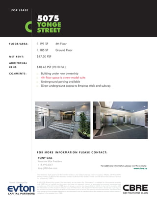 FOR LEASE


                       5075
                       YONGE
                       STREET
F LO O R / A R E A :   1,191 SF                   4th Floor

                       1,185 SF                   Ground Floor

N E T R E N T:         $17.50 PSF

ADDITIONAL
R E N T:               $18.46 PSF (2010 Est.)

COMMENTS:              ::   Building under new ownership
                       ::   4th floor space is a new model suite
                       ::   Underground parking available
                       ::   Direct underground access to Empress Walk and subway




                       F O R M O R E I N F O R M AT I O N P L E A S E C O N TA C T:

                        TONY GILL
                        Associate Vice President
                        416.495.6261                                                                                   For additional information, please visit the website:
                        tony.gill@cbre.com                                                                                                                  www.cbre.ca

                       This disclaimer shall apply to CB Richard Ellis Limited, a real estate brokerage, and its Canadian affiliates, CB Richard Ellis
                       Alberta Limited, CB Richard Ellis Manitoba Limited, CB Richard Ellis Québec Limitée and CB Richard Ellis Advisory Services
                       Inc. (collectively “CBRE”).

Owned & Managed By:    © 2010 CB Richard Ellis Limited. The information set out herein (the “Information”) is intended for informational purposes
                       only. CBRE has not verified the Information and does not represent, warrant or guarantee the accuracy, correctness and
                       completeness of the Information. CBRE does not accept or assume any responsibility or liability of any kind in connection with
                       the Information and the recipient’s reliance upon the Information. The recipient of the Information should take such steps as
                       the recipient may deem necessary to verify the Information prior to placing any reliance upon the Information. The Information
                       may change and any property described in the Information may be withdrawn from the market at any time without notice or
                       obligation to the recipient from CBRE.
 