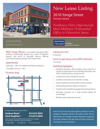 1HZ /HDVH /LVWLQJ
                                                                                                                                 2010 Yonge Street
                                                                                                                                 Toronto, Ontario

                                                                                                                                 3HQWKRXVH )ORRU 2SSRUWXQLW
                                                                                                                                 ,GHDO 0LGWRZQ 3URIHVVLRQDO
                                                                                                                                 2IILFH RU (GXFDWLRQ 6SDFH

 SDUWQHUVKLS
 SHUIRUPDQFH

  RQJH 6WUHHW       is an excellent boutique office                                                                         DVNLQJ QHW UHQW
 building conveniently located just south of Eglinton                                                                            $10.00 psf
 Avenue, and north of Davisville Avenue offering
 prominent building signage onto Yonge Street.                                                                                   WD[HV        RSHUDWLQJ FRVWV  HVWLPDWH 