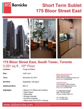 Short Term Sublet
                                      175 Bloor Street East




175 Bloor Street East, South Tower, Toronto
3,091 sq ft , 10th Floor
Location:          Yonge and Bloor

Size:              3,091 sq ft                                                                             Shawn Abramovitz, B.A.
                                                                                                           Sales Representative
Term:              November 30, 2011                                                                       Shawn.Abramovitz@dtzbarnicke.com
                                                                                                           Direct Tel: 416 865-5058
Net Rent:          Negotiable. Call agent                                                                  Julian Brandon
                                                                                                           Vice President, Office Leasing
Additional Rent:   $20.14                                                                                  julian.brandon@dtzbarnicke.com
                                                                                                           Direct Tel: 416 865 4676
Highlights:        ▪ Eleven (11) offices with windows                                                      DTZ Barnicke Limited
                   ▪ Open Space                                                                            2500 - 401 Bay Street
                   ▪ Kitchenette                                                                           Toronto, Ontario, M5H 2Y4
                   ▪ Storage Included
                                                                                                           Tel: 416 863 1215
                   ▪ Furniture Available                                                                   Fax: 416 863 9855
                   ▪ Steps away from PATH / Subway

www.dtzbarnicke.com
                                  Although the information contained within is from sources believed to be reliable, no warranty or representation is made as to its accuracy being subject to
                                  errors, omissions, conditions, prior lease, withdrawal or other changes without notice and same should not be relied upon without independent verification.
                                  DTZ Barnicke Limited, Real Estate Brokerage 2009
 