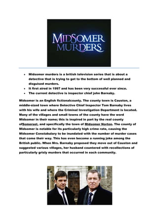 Midsomer murders is a british television series that is about a
      detective that is trying to get to the bottom of well planned and
      disguised murders.
      It first aired in 1997 and has been very successful ever since.
      The current detective is inspector chief john Barnaby.

Midsomer is an English fictionalcounty. The county town is Causton, a
middle-sized town where Detective Chief Inspector Tom Barnaby lives
with his wife and where the Criminal Investigation Department is located.
Many of the villages and small towns of the county have the word
Midsomer in their name; this is inspired in part by the real county
ofSomerset, and specifically the town of Midsomer Norton. The county of
Midsomer is notable for its particularly high crime rate, causing the
Midsomer Constabulary to be inundated with the number of murder cases
that come their way. This has even become a running joke among the
British public. When Mrs. Barnaby proposed they move out of Causton and
suggested various villages, her husband countered with recollections of
particularly grisly murders that occurred in each community.
 