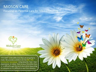 MIDSON CARE Focusing on Parental Care for NRI Community “ IT’S EASY” is the difference that we are going to make. We provide a platform for the  NRI / PIO community ‘exclusively’  living distantly  from  their dependants  to  allow  them to bury the notion that  it  is difficult to get the work done while depending on someone or it is difficult to care from distance. 