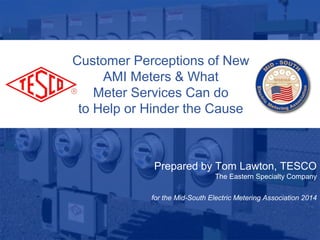 1
10/02/2012 Slide 1
Customer Perceptions of New
AMI Meters & What
Meter Services Can do
to Help or Hinder the Cause
Prepared by Tom Lawton, TESCO
The Eastern Specialty Company
for the Mid-South Electric Metering Association 2014
 