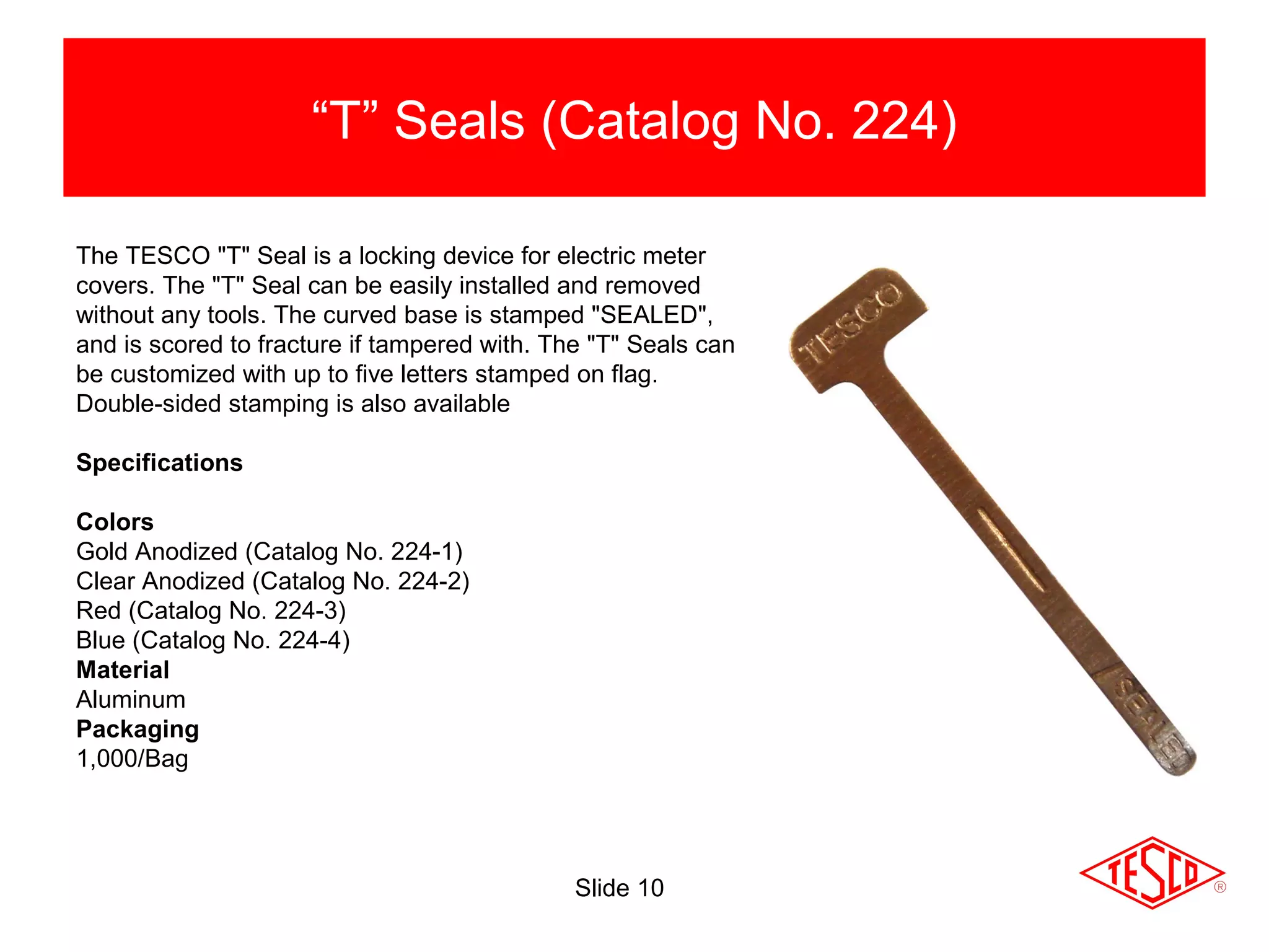 Slide 10
“T” Seals (Catalog No. 224)
The TESCO "T" Seal is a locking device for electric meter
covers. The "T" Seal can be easily installed and removed
without any tools. The curved base is stamped "SEALED",
and is scored to fracture if tampered with. The "T" Seals can
be customized with up to five letters stamped on flag.
Double-sided stamping is also available
Specifications
Colors
Gold Anodized (Catalog No. 224-1)
Clear Anodized (Catalog No. 224-2)
Red (Catalog No. 224-3)
Blue (Catalog No. 224-4)
Material
Aluminum
Packaging
1,000/Bag
 