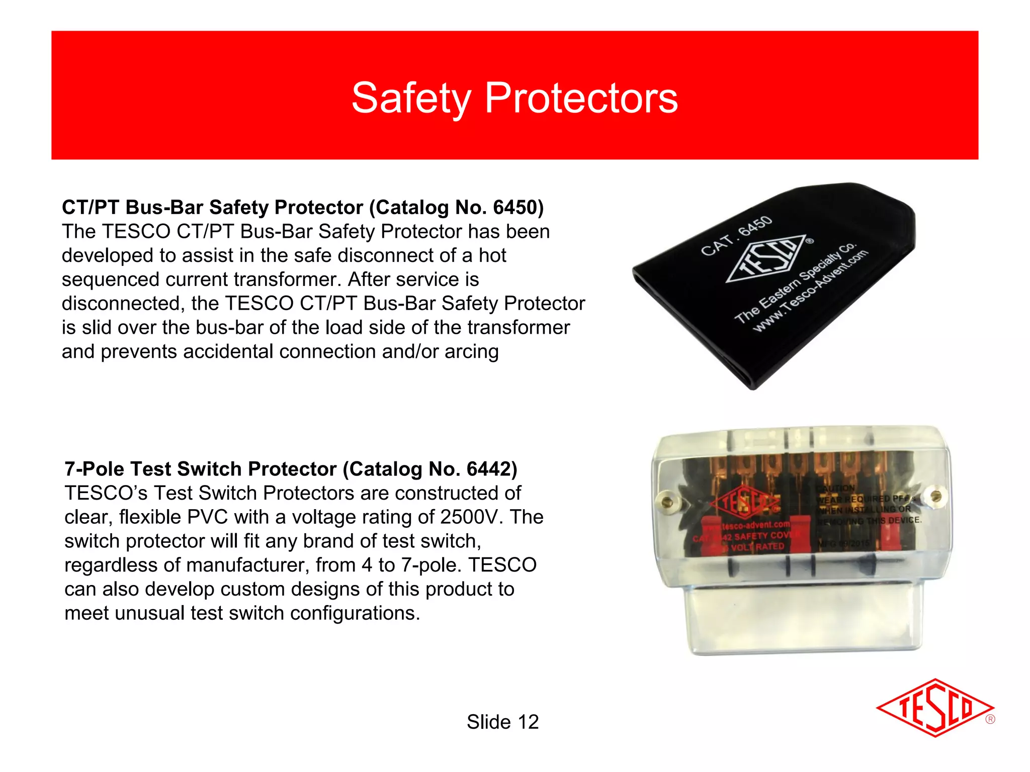 Slide 12
Safety Protectors
CT/PT Bus-Bar Safety Protector (Catalog No. 6450)
The TESCO CT/PT Bus-Bar Safety Protector has been
developed to assist in the safe disconnect of a hot
sequenced current transformer. After service is
disconnected, the TESCO CT/PT Bus-Bar Safety Protector
is slid over the bus-bar of the load side of the transformer
and prevents accidental connection and/or arcing
7-Pole Test Switch Protector (Catalog No. 6442)
TESCO’s Test Switch Protectors are constructed of
clear, flexible PVC with a voltage rating of 2500V. The
switch protector will fit any brand of test switch,
regardless of manufacturer, from 4 to 7-pole. TESCO
can also develop custom designs of this product to
meet unusual test switch configurations.
 