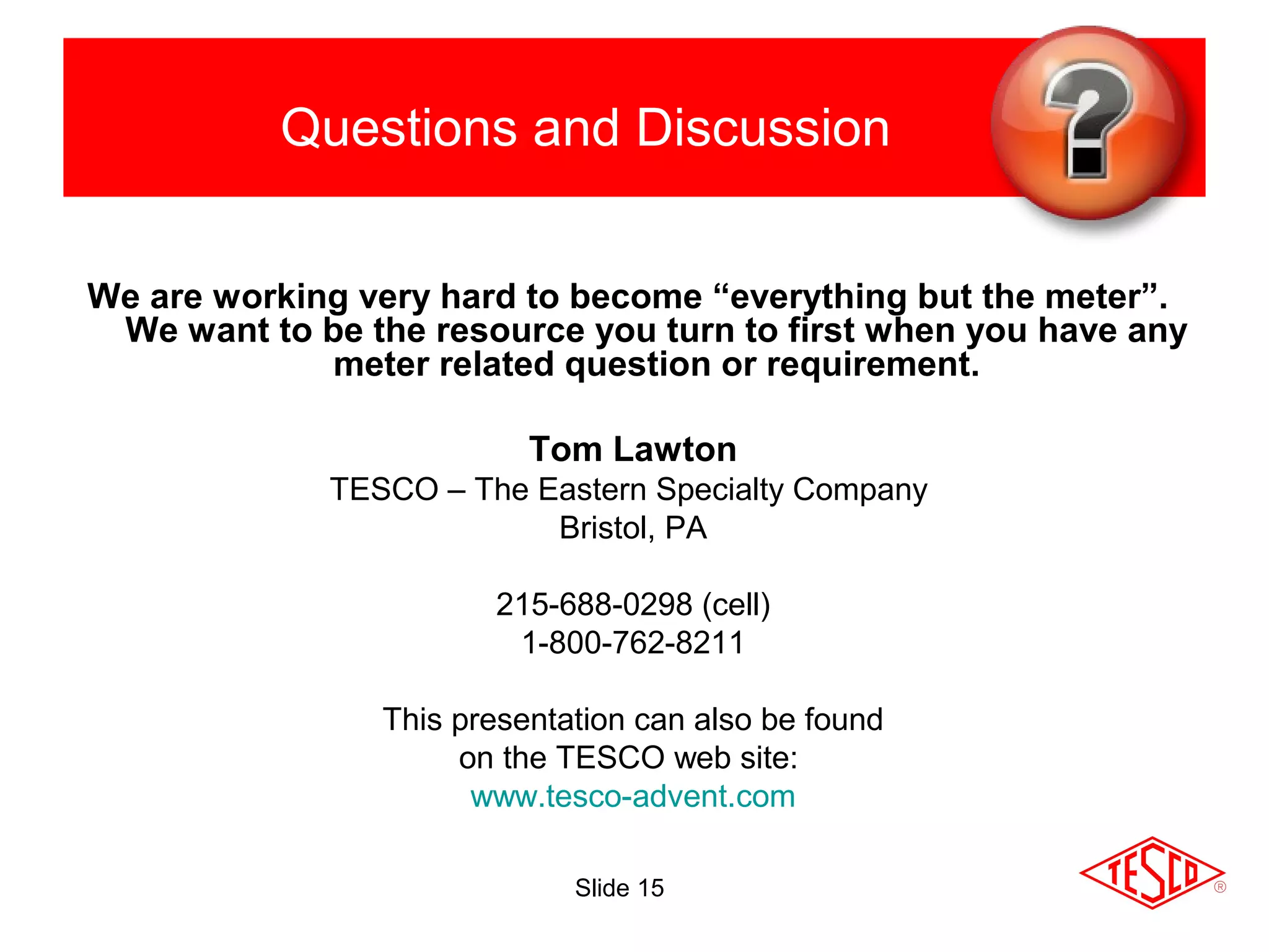 Questions and Discussion
We are working very hard to become “everything but the meter”.
We want to be the resource you turn to first when you have any
meter related question or requirement.
Tom Lawton
TESCO – The Eastern Specialty Company
Bristol, PA
215-688-0298 (cell)
1-800-762-8211
This presentation can also be found
on the TESCO web site:
www.tesco-advent.com
Slide 15
 