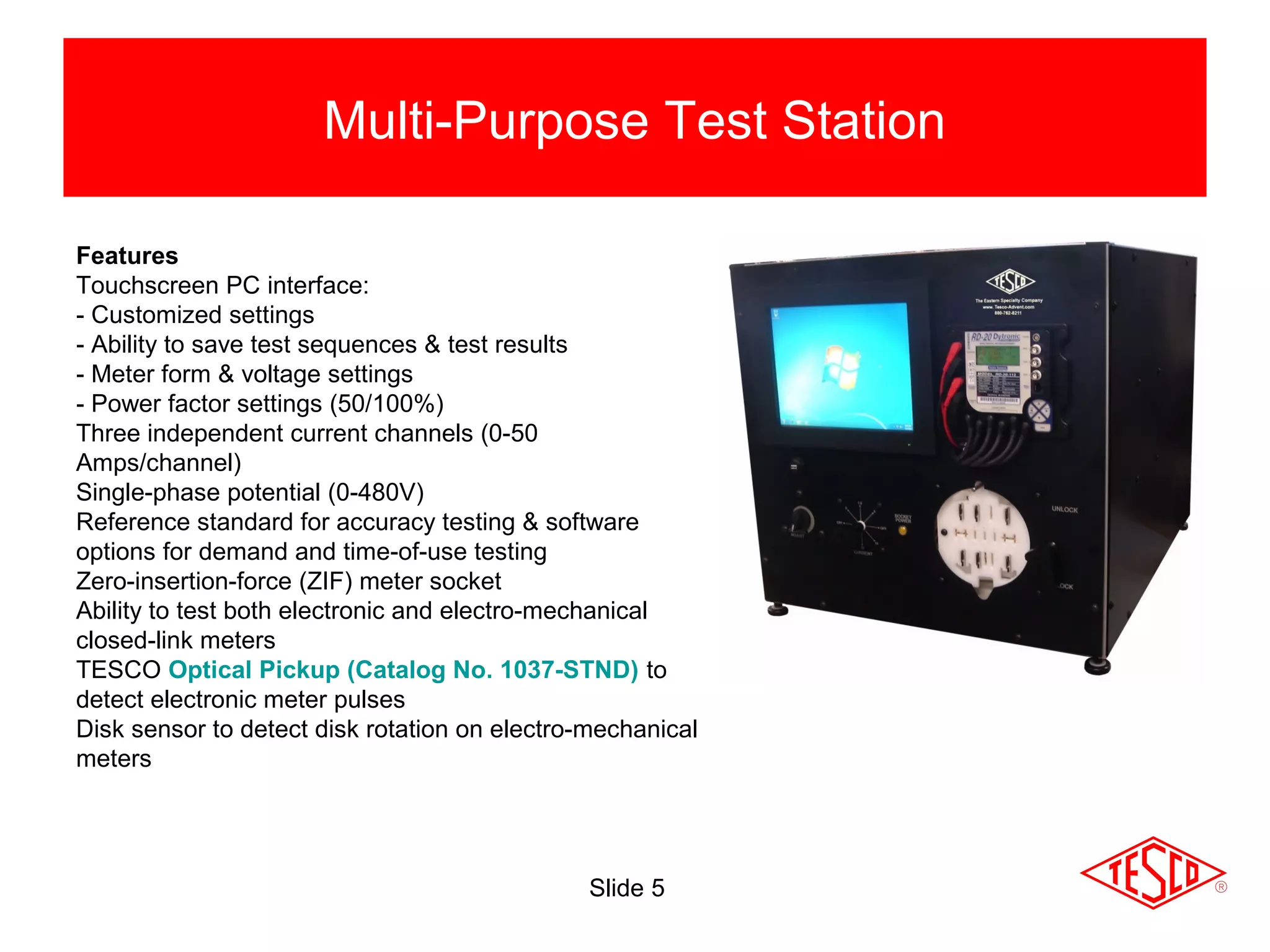 Slide 5
Multi-Purpose Test Station
Features
Touchscreen PC interface:
- Customized settings
- Ability to save test sequences & test results
- Meter form & voltage settings
- Power factor settings (50/100%)
Three independent current channels (0-50
Amps/channel)
Single-phase potential (0-480V)
Reference standard for accuracy testing & software
options for demand and time-of-use testing
Zero-insertion-force (ZIF) meter socket
Ability to test both electronic and electro-mechanical
closed-link meters
TESCO Optical Pickup (Catalog No. 1037-STND) to
detect electronic meter pulses
Disk sensor to detect disk rotation on electro-mechanical
meters
 