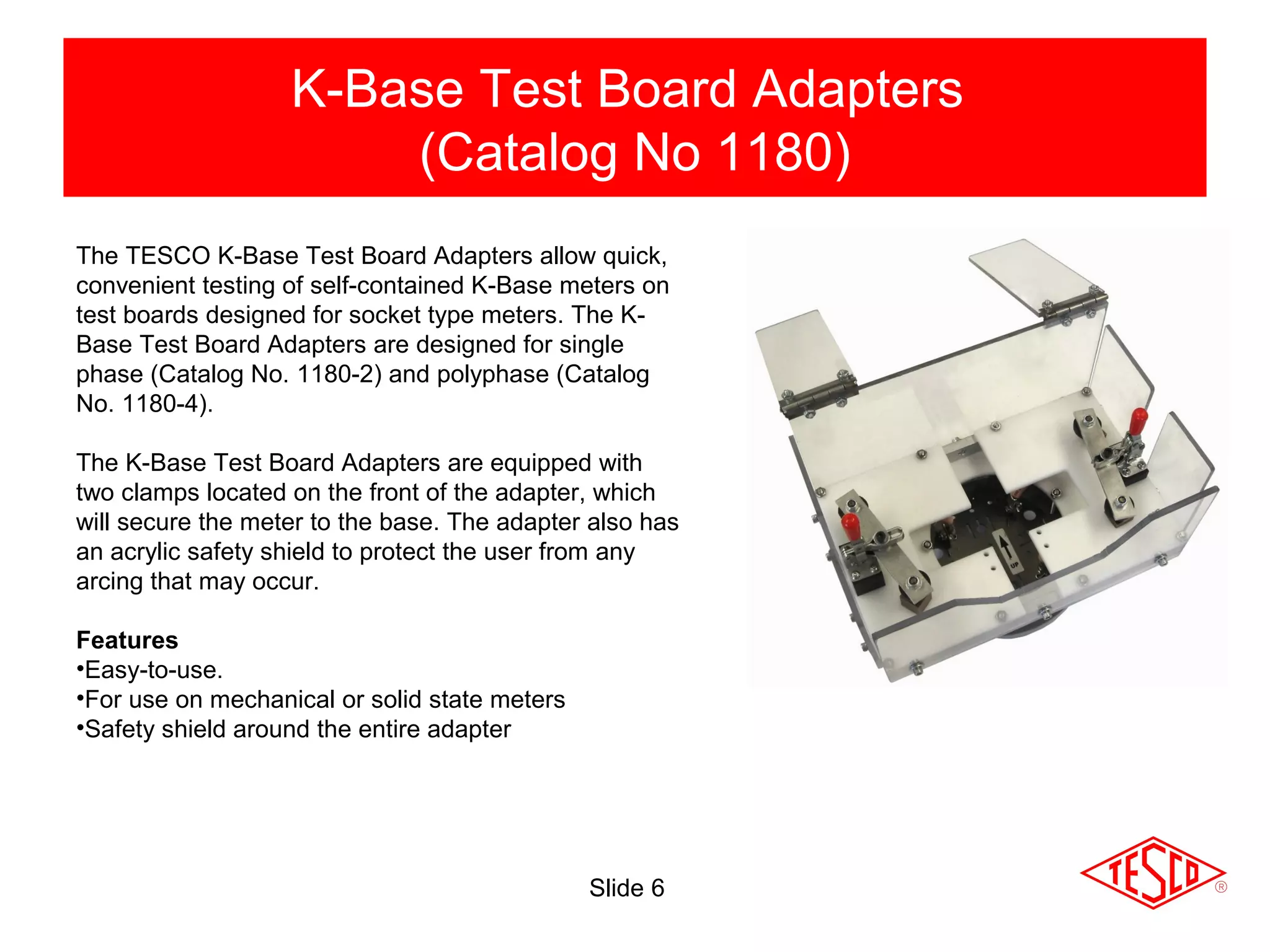 Slide 6
K-Base Test Board Adapters
(Catalog No 1180)
The TESCO K-Base Test Board Adapters allow quick,
convenient testing of self-contained K-Base meters on
test boards designed for socket type meters. The K-
Base Test Board Adapters are designed for single
phase (Catalog No. 1180-2) and polyphase (Catalog
No. 1180-4).
The K-Base Test Board Adapters are equipped with
two clamps located on the front of the adapter, which
will secure the meter to the base. The adapter also has
an acrylic safety shield to protect the user from any
arcing that may occur.
Features
•Easy-to-use.
•For use on mechanical or solid state meters
•Safety shield around the entire adapter
 