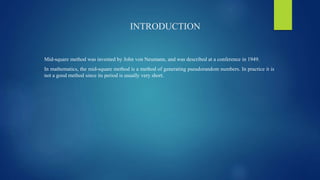 INTRODUCTION
Mid-square method was invented by John von Neumann, and was described at a conference in 1949.
In mathematics, the mid-square method is a method of generating pseudorandom numbers. In practice it is
not a good method since its period is usually very short.
 