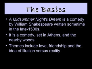 The BasicsThe Basics
• A Midsummer Night's Dream is a comedy
by William Shakespeare written sometime
in the late-1500s.
• It is a comedy, set in Athens, and the
nearby woods
• Themes include love, friendship and the
idea of illusion versus reality
 