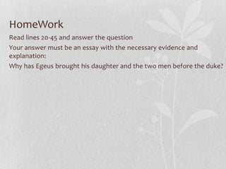 HomeWork
Read lines 20-45 and answer the question
Your answer must be an essay with the necessary evidence and
explanation:
Why has Egeus brought his daughter and the two men before the duke?
 