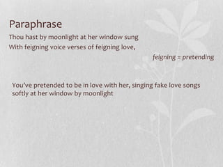 Paraphrase
Thou hast by moonlight at her window sung
With feigning voice verses of feigning love,
                                                feigning = pretending



 You’ve pretended to be in love with her, singing fake love songs
 softly at her window by moonlight
 