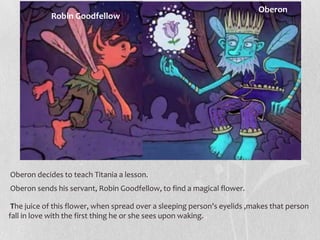 Oberon
            Robin Goodfellow




Oberon decides to teach Titania a lesson.
Oberon sends his servant, Robin Goodfellow, to find a magical flower.

 The juice of this flower, when spread over a sleeping person’s eyelids ,makes that person
fall in love with the first thing he or she sees upon waking. .
 