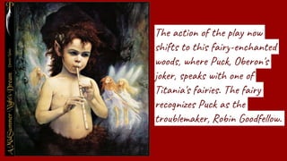 The action of the play now
shifts to this fairy-enchanted
woods, where Puck, Oberon's
joker, speaks with one of
Titania's fairies. The fairy
recognizes Puck as the
troublemaker, Robin Goodfellow.
 