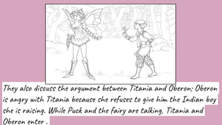 They also discuss the argument between Titania and Oberon; Oberon
is angry with Titania because she refuses to give him the Indian boy
she is raising. While Puck and the fairy are talking, Titania and
Oberon enter .
 