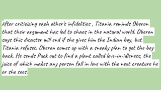 After criticizing each other's infidelities , Titania reminds Oberon
that their argument has led to chaos in the natural world. Oberon
says this disaster will end if she gives him the Indian boy, but
Titania refuses. Oberon comes up with a sneaky plan to get the boy
back. He sends Puck out to find a plant called love-in-idleness, the
juice of which makes any person fall in love with the next creature he
or she sees.
 