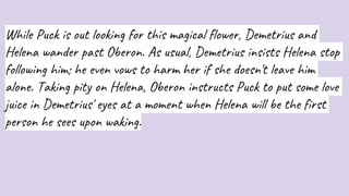While Puck is out looking for this magical flower, Demetrius and
Helena wander past Oberon. As usual, Demetrius insists Helena stop
following him; he even vows to harm her if she doesn't leave him
alone. Taking pity on Helena, Oberon instructs Puck to put some love
juice in Demetrius' eyes at a moment when Helena will be the first
person he sees upon waking.
 