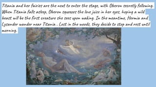 Titania and her fairies are the next to enter the stage, with Oberon secretly following.
When Titania falls asleep, Oberon squeezes the love juice in her eyes, hoping a wild
beast will be the first creature she sees upon waking. In the meantime, Hermia and
Lysander wander near Titania . Lost in the woods, they decide to stop and rest until
morning.
 