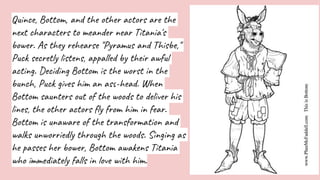 Quince, Bottom, and the other actors are the
next characters to meander near Titania's
bower. As they rehearse "Pyramus and Thisbe,"
Puck secretly listens, appalled by their awful
acting. Deciding Bottom is the worst in the
bunch, Puck gives him an ass-head. When
Bottom saunters out of the woods to deliver his
lines, the other actors fly from him in fear.
Bottom is unaware of the transformation and
walks unworriedly through the woods. Singing as
he passes her bower, Bottom awakens Titania
who immediately falls in love with him.
 