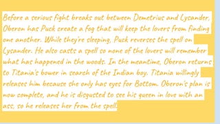 Before a serious fight breaks out between Demetrius and Lysander,
Oberon has Puck create a fog that will keep the lovers from finding
one another. While they're sleeping, Puck reverses the spell on
Lysander. He also casts a spell so none of the lovers will remember
what has happened in the woods. In the meantime, Oberon returns
to Titania's bower in search of the Indian boy. Titania willingly
releases him because she only has eyes for Bottom. Oberon's plan is
now complete, and he is disgusted to see his queen in love with an
ass, so he releases her from the spell.
 