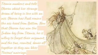 Titania awakens and tells
Oberon about her strange
dream of being in love with an
ass. Oberon has Puck remove
the ass-head from Bottom. Now
that Oberon has won the
Indian boy from Titania, he is
willing to forget their argument,
and the two, reunited, dance off
together so they can bless
Theseus' marriage.
 