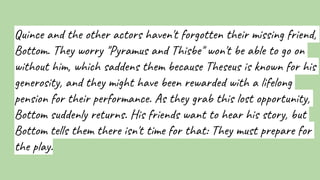 Quince and the other actors haven't forgotten their missing friend,
Bottom. They worry "Pyramus and Thisbe" won't be able to go on
without him, which saddens them because Theseus is known for his
generosity, and they might have been rewarded with a lifelong
pension for their performance. As they grab this lost opportunity,
Bottom suddenly returns. His friends want to hear his story, but
Bottom tells them there isn't time for that: They must prepare for
the play.
 