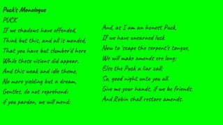 Puck's Monologue
PUCK
If we shadows have offended,
Think but this, and all is mended,
That you have but slumber'd here
While these visions did appear.
And this weak and idle theme,
No more yielding but a dream,
Gentles, do not reprehend:
if you pardon, we will mend:
And, as I am an honest Puck,
If we have unearned luck
Now to 'scape the serpent's tongue,
We will make amends ere long;
Else the Puck a liar call;
So, good night unto you all.
Give me your hands, if we be friends,
And Robin shall restore amends.
 