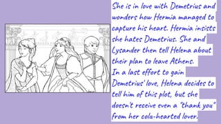 She is in love with Demetrius and
wonders how Hermia managed to
capture his heart. Hermia insists
she hates Demetrius. She and
Lysander then tell Helena about
their plan to leave Athens.
In a last effort to gain
Demetrius' love, Helena decides to
tell him of this plot, but she
doesn't receive even a "thank you"
from her cold-hearted lover.
 