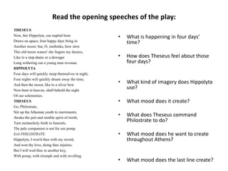 Read the opening speeches of the play:
THESEUS
Now, fair Hippolyta, our nuptial hour               •   What is happening in four days’
Draws on apace; four happy days bring in                time?
Another moon: but, O, methinks, how slow
This old moon wanes! she lingers my desires,
Like to a step-dame or a dowager                    •   How does Theseus feel about those
Long withering out a young man revenue.                 four days?
HIPPOLYTA
Four days will quickly steep themselves in night;
Four nights will quickly dream away the time;
And then the moon, like to a silver bow
                                                    •   What kind of imagery does Hippolyta
New-bent in heaven, shall behold the night
                                                        use?
Of our solemnities.
THESEUS                                             •   What mood does it create?
Go, Philostrate,
Stir up the Athenian youth to merriments;
Awake the pert and nimble spirit of mirth;
                                                    •   What does Theseus command
Turn melancholy forth to funerals;
                                                        Philostrate to do?
The pale companion is not for our pomp.
Exit PHILOSTRATE                                    •   What mood does he want to create
Hippolyta, I woo'd thee with my sword,                  throughout Athens?
And won thy love, doing thee injuries;
But I will wed thee in another key,
With pomp, with triumph and with revelling.
                                                    •   What mood does the last line create?
 