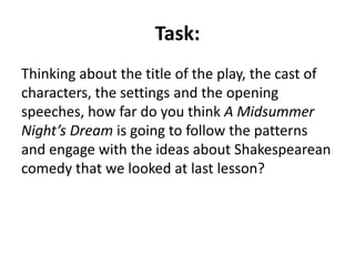 Task:
Thinking about the title of the play, the cast of
characters, the settings and the opening
speeches, how far do you think A Midsummer
Night’s Dream is going to follow the patterns
and engage with the ideas about Shakespearean
comedy that we looked at last lesson?
 