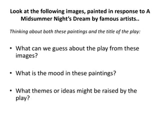 Look at the following images, painted in response to A
   Midsummer Night’s Dream by famous artists..

Thinking about both these paintings and the title of the play:


• What can we guess about the play from these
  images?

• What is the mood in these paintings?

• What themes or ideas might be raised by the
  play?
 