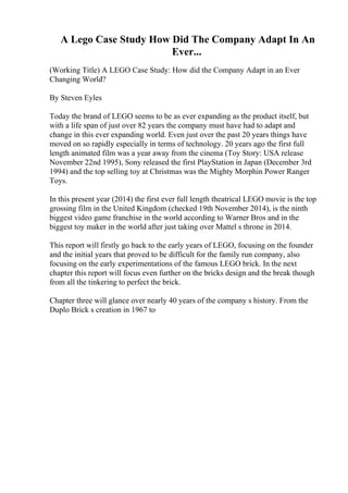 A Lego Case Study How Did The Company Adapt In An
Ever...
(Working Title) A LEGO Case Study: How did the Company Adapt in an Ever
Changing World?
By Steven Eyles
Today the brand of LEGO seems to be as ever expanding as the product itself, but
with a life span of just over 82 years the company must have had to adapt and
change in this ever expanding world. Even just over the past 20 years things have
moved on so rapidly especially in terms of technology. 20 years ago the first full
length animated film was a year away from the cinema (Toy Story: USA release
November 22nd 1995), Sony released the first PlayStation in Japan (December 3rd
1994) and the top selling toy at Christmas was the Mighty Morphin Power Ranger
Toys.
In this present year (2014) the first ever full length theatrical LEGO movie is the top
grossing film in the United Kingdom (checked 19th November 2014), is the ninth
biggest video game franchise in the world according to Warner Bros and in the
biggest toy maker in the world after just taking over Mattel s throne in 2014.
This report will firstly go back to the early years of LEGO, focusing on the founder
and the initial years that proved to be difficult for the family run company, also
focusing on the early experimentations of the famous LEGO brick. In the next
chapter this report will focus even further on the bricks design and the break though
from all the tinkering to perfect the brick.
Chapter three will glance over nearly 40 years of the company s history. From the
Duplo Brick s creation in 1967 to
 