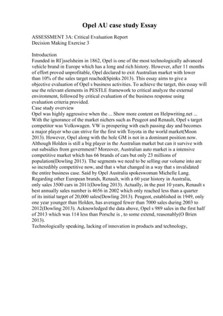 Opel AU case study Essay
ASSESSMENT 3A: Critical Evaluation Report
Decision Making Exercise 3
Introduction
Founded in RГјsselsheim in 1862, Opel is one of the most technologically advanced
vehicle brand in Europe which has a long and rich history. However, after 11 months
of effort proved unprofitable, Opel declared to exit Australian market with lower
than 10% of the sales target reached(Spinks 2013). This essay aims to give a
objective evaluation of Opel s business activities. To achieve the target, this essay will
use the relevant elements in PESTLE framework to critical analyze the external
environment, followed by critical evaluation of the business response using
evaluation criteria provided.
Case study overview
Opel was highly aggressive when the ... Show more content on Helpwriting.net ...
With the ignorance of the market nichers such as Peugeot and Renault, Opel s target
competitor was Volkswagen. VW is prospering with each passing day and becomes
a major player who can strive for the first with Toyota in the world market(Moon
2013). However, Opel along with the hole GM is not in a dominant position now.
Although Holden is still a big player in the Australian market but can it survive with
out subsidies from government? Moreover, Australian auto market is a intensive
competitive market which has 66 brands of cars but only 23 millions of
population(Dowling 2013). The segments we need to be selling our volume into are
so incredibly competitive now, and that s what changed in a way that s invalidated
the entire business case. Said by Opel Australia spokeswoman Michelle Lang.
Regarding other European brands, Renault, with a 60 year history in Australia,
only sales 3500 cars in 2011(Dowling 2013). Actually, in the past 10 years, Renault s
best annually sales number is 4656 in 2002 which only reached less than a quarter
of its initial target of 20,000 sales(Dowling 2013). Peugeot, established in 1949, only
one year younger than Holden, has averaged fewer than 7000 sales during 2003 to
2012(Dowling 2013). Acknowledged the data above, Opel s 989 sales in the first half
of 2013 which was 114 less than Porsche is , to some extend, reasonably(O Brien
2013).
Technologically speaking, lacking of innovation in products and technology,
 