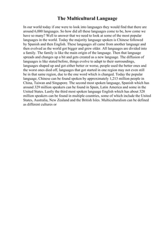 The Multicultural Language
In our world today if one were to look into languages they would find that there are
around 6,000 languages. So how did all these languages come to be, how come we
have so many? Well to answer that we need to look at some of the most popular
languages in the world. Today the majority language spoken is Chinese followed
by Spanish and then English. These languages all came from another language and
then evolved as the world got bigger and grew older. All languages are divided into
a family. The family is like the main origin of the language. Then that language
spreads and changes up a bit and gets created as a new language. The diffusion of
languages is like stated before, things evolve to adapt to their surroundings,
languages shaped up and got either better or worse, people used the better ones and
the worst ones died off, languages that got started in one region may not even still
be in that same region, due to the one word which is changed. Today the popular
language, Chinese can be found spoken by approximately 1,213 million people in
China, Taiwan and Singapore. The second most spoken language, Spanish which has
around 329 million speakers can be found in Spain, Latin America and some in the
United States. Lastly the third most spoken language English which has about 328
million speakers can be found in multiple countries, some of which include the United
States, Australia, New Zealand and the British Isles. Multiculturalism can be defined
as different cultures or
 