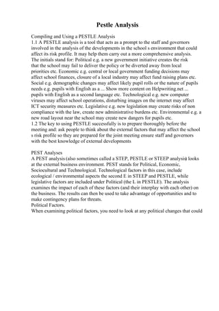 Pestle Analysis
Compiling and Using a PESTLE Analysis
1.1 A PESTLE analysis is a tool that acts as a prompt to the staff and governors
involved in the analysis of the developments in the school s environment that could
affect its risk profile. It may help them carry out a more comprehensive analysis.
The initials stand for: Political e.g. a new government initiative creates the risk
that the school may fail to deliver the policy or be diverted away from local
priorities etc. Economic e.g. central or local government funding decisions may
affect school finances, closure of a local industry may affect fund raising plans etc.
Social e.g. demographic changes may affect likely pupil rolls or the nature of pupils
needs e.g. pupils with English as a ... Show more content on Helpwriting.net ...
pupils with English as a second language etc. Technological e.g. new computer
viruses may affect school operations, disturbing images on the internet may affect
ICT security measures etc. Legislative e.g. new legislation may create risks of non
compliance with the law, create new administrative burdens etc. Environmental e.g. a
new road layout near the school may create new dangers for pupils etc.
1.2 The key to using PESTLE successfully is to prepare thoroughly before the
meeting and: ask people to think about the external factors that may affect the school
s risk profile so they are prepared for the joint meeting ensure staff and governors
with the best knowledge of external developments
PEST Analyses
A PEST analysis (also sometimes called a STEP, PESTLE or STEEP analysis) looks
at the external business environment. PEST stands for Political, Economic,
Sociocultural and Technological. Technological factors in this case, include
ecological / environmental aspects the second E in STEEP and PESTLE, while
legislative factors are included under Political (the L in PESTLE). The analysis
examines the impact of each of these factors (and their interplay with each other) on
the business. The results can then be used to take advantage of opportunities and to
make contingency plans for threats.
Political Factors.
When examining political factors, you need to look at any political changes that could
 