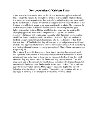 Overpopulation Of Crickets Essay
Apple was most chosen over bread, as the crickets went to the apple more in each
trial. Though the crickets did not fight one another over the apple. The hypotheses
was supported by the experimental data, with the hypothesis stating that apple would
be the most chosen as crickets prefer fruit and vegetables over bread/wheat due to the
fruit and vegetable food source being more nutritious for crickets.. The behaviour the
crickets showed in this experiment was that they all dashed to get to the apple
before one another. In the wild they would show this behaviour for survival. By
displaying aggressive behaviour to compete for food against one another.
Aggressive behaviour will be displayed especially when there is an overpopulation
of crickets. In this situation the crickets will feel the need to fight one another for
the food source before more crickets come and take the food source. If they don t
find any food or if food is limited they will eat start to eat and prey on the weakened
crickets. This aggressive behaviour is showed particularly in males. With males biting
and chasing other crickets and becoming quite agitated. Male... Show more content on
Helpwriting.net ...
The cricket will generally know where there food is by using there sense of smell
and sight from there antenna. If many food sources are available the cricket would
eat as much food as they can as there may not be enough food next time they need
to eat and they may have to travel for food which may cause starvation. This will
once again lead to destructive behaviour between each other. It will cause the cricket
to over eat its food source and food won t be left for other crickets. This is a vicious
cycle for the survival of crickets. Many types of organisms display this type of
behaviour when locating food for survival. Though this type behaviour will not be
displayed in captivity as the cricket will always have access to a food
 