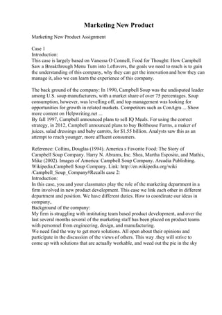 Marketing New Product
Marketing New Product Assignment
Case 1
Introduction:
This case is largely based on Vanessa O Connell, Food for Thought: How Campbell
Saw a Breakthrough Menu Turn into Leftovers, the goals we need to reach is to gain
the understanding of this company, why they can get the innovation and how they can
manage it, also we can learn the experience of this company.
The back ground of the company: In 1990, Campbell Soup was the undisputed leader
among U.S. soup manufacturers, with a market share of over 75 percentages. Soup
consumption, however, was levelling off, and top management was looking for
opportunities for growth in related markets. Competitors such as ConAgra ... Show
more content on Helpwriting.net ...
By fall 1997, Campbell announced plans to sell IQ Meals. For using the correct
strategy, in 2012, Campbell announced plans to buy Bolthouse Farms, a maker of
juices, salad dressings and baby carrots, for $1.55 billion. Analysts saw this as an
attempt to reach younger, more affluent consumers.
Reference: Collins, Douglas (1994). America s Favorite Food: The Story of
Campbell Soup Company. Harry N. Abrams, Inc. Shea, Martha Esposito, and Mathis,
Mike (2002). Images of America: Campbell Soup Company. Arcadia Publishing.
Wikipedia,Campbell Soup Company. Link: http://en.wikipedia.org/wiki
/Campbell_Soup_Company#Recalls case 2:
Introduction:
In this case, you and your classmates play the role of the marketing department in a
firm involved in new product development. This case we link each other in different
department and position. We have different duties. How to coordinate our ideas in
company,
Background of the company:
My firm is struggling with instituting team based product development, and over the
last several months several of the marketing staff has been placed on product teams
with personnel from engineering, design, and manufacturing.
We need find the way to get more solutions. All open about their opinions and
participate in the discussion of the views of others. This way .they will strive to
come up with solutions that are actually workable, and weed out the pie in the sky
 
