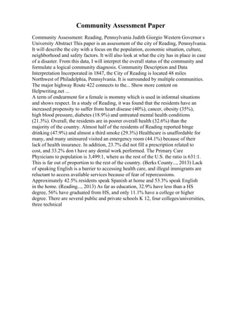 Community Assessment Paper
Community Assessment: Reading, Pennsylvania Judith Giorgio Western Governor s
University Abstract This paper is an assessment of the city of Reading, Pennsylvania.
It will describe the city with a focus on the population, economic situation, culture,
neighborhood and safety factors. It will also look at what the city has in place in case
of a disaster. From this data, I will interpret the overall status of the community and
formulate a logical community diagnosis. Community Description and Data
Interpretation Incorporated in 1847, the City of Reading is located 48 miles
Northwest of Philadelphia, Pennsylvania. It is surrounded by multiple communities.
The major highway Route 422 connects to the... Show more content on
Helpwriting.net ...
A term of endearment for a female is mommy which is used in informal situations
and shows respect. In a study of Reading, it was found that the residents have an
increased propensity to suffer from heart disease (40%), cancer, obesity (35%),
high blood pressure, diabetes (18.9%) and untreated mental health conditions
(21.3%). Overall, the residents are in poorer overall health (32.6%) than the
majority of the country. Almost half of the residents of Reading reported binge
drinking (47.9%) and almost a third smoke (29.3%) Healthcare is unaffordable for
many, and many uninsured visited an emergency room (44.1%) because of their
lack of health insurance. In addition, 23.7% did not fill a prescription related to
cost, and 33.2% don t have any dental work performed. The Primary Care
Physicians to population is 3,499:1, where as the rest of the U.S. the ratio is 631:1.
This is far out of proportion to the rest of the country. (Berks County..., 2013) Lack
of speaking English is a barrier to accessing health care, and illegal immigrants are
reluctant to access available services because of fear of repercussions.
Approximately 42.5% residents speak Spanish at home and 53.3% speak English
in the home. (Reading..., 2013) As far as education, 32.9% have less than a HS
degree, 56% have graduated from HS, and only 11.1% have a college or higher
degree. There are several public and private schools K 12, four colleges/universities,
three technical
 