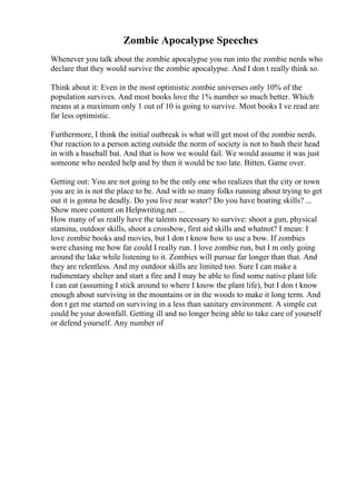 Zombie Apocalypse Speeches
Whenever you talk about the zombie apocalypse you run into the zombie nerds who
declare that they would survive the zombie apocalypse. And I don t really think so.
Think about it: Even in the most optimistic zombie universes only 10% of the
population survives. And most books love the 1% number so much better. Which
means at a maximum only 1 out of 10 is going to survive. Most books I ve read are
far less optimistic.
Furthermore, I think the initial outbreak is what will get most of the zombie nerds.
Our reaction to a person acting outside the norm of society is not to bash their head
in with a baseball bat. And that is how we would fail. We would assume it was just
someone who needed help and by then it would be too late. Bitten. Game over.
Getting out: You are not going to be the only one who realizes that the city or town
you are in is not the place to be. And with so many folks running about trying to get
out it is gonna be deadly. Do you live near water? Do you have boating skills? ...
Show more content on Helpwriting.net ...
How many of us really have the talents necessary to survive: shoot a gun, physical
stamina, outdoor skills, shoot a crossbow, first aid skills and whatnot? I mean: I
love zombie books and movies, but I don t know how to use a bow. If zombies
were chasing me how far could I really run. I love zombie run, but I m only going
around the lake while listening to it. Zombies will pursue far longer than that. And
they are relentless. And my outdoor skills are limited too. Sure I can make a
rudimentary shelter and start a fire and I may be able to find some native plant life
I can eat (assuming I stick around to where I know the plant life), but I don t know
enough about surviving in the mountains or in the woods to make it long term. And
don t get me started on surviving in a less than sanitary environment. A simple cut
could be your downfall. Getting ill and no longer being able to take care of yourself
or defend yourself. Any number of
 